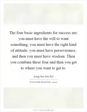 The four basic ingredients for success are: you must have the will to want something; you must have the right kind of attitude; you must have perseverance, and then you must have wisdom. Then you combine these four and then you get to where you want to get to Picture Quote #1