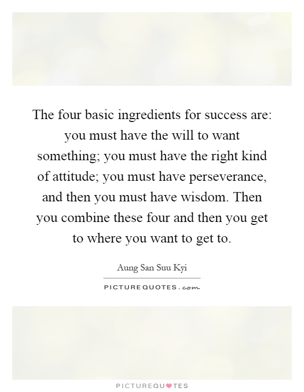 The four basic ingredients for success are: you must have the will to want something; you must have the right kind of attitude; you must have perseverance, and then you must have wisdom. Then you combine these four and then you get to where you want to get to Picture Quote #1