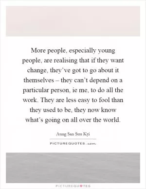 More people, especially young people, are realising that if they want change, they’ve got to go about it themselves – they can’t depend on a particular person, ie me, to do all the work. They are less easy to fool than they used to be, they now know what’s going on all over the world Picture Quote #1
