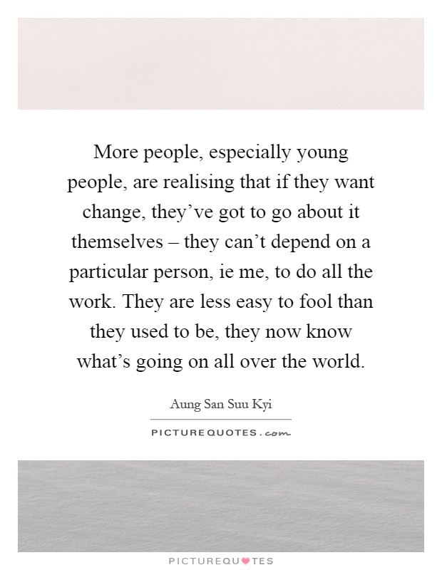 More people, especially young people, are realising that if they want change, they've got to go about it themselves – they can't depend on a particular person, ie me, to do all the work. They are less easy to fool than they used to be, they now know what's going on all over the world Picture Quote #1