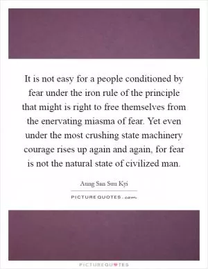 It is not easy for a people conditioned by fear under the iron rule of the principle that might is right to free themselves from the enervating miasma of fear. Yet even under the most crushing state machinery courage rises up again and again, for fear is not the natural state of civilized man Picture Quote #1