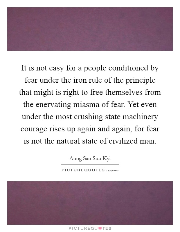 It is not easy for a people conditioned by fear under the iron rule of the principle that might is right to free themselves from the enervating miasma of fear. Yet even under the most crushing state machinery courage rises up again and again, for fear is not the natural state of civilized man Picture Quote #1