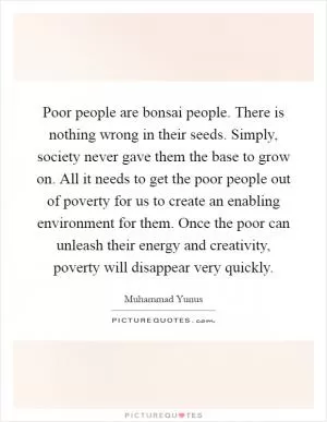 Poor people are bonsai people. There is nothing wrong in their seeds. Simply, society never gave them the base to grow on. All it needs to get the poor people out of poverty for us to create an enabling environment for them. Once the poor can unleash their energy and creativity, poverty will disappear very quickly Picture Quote #1