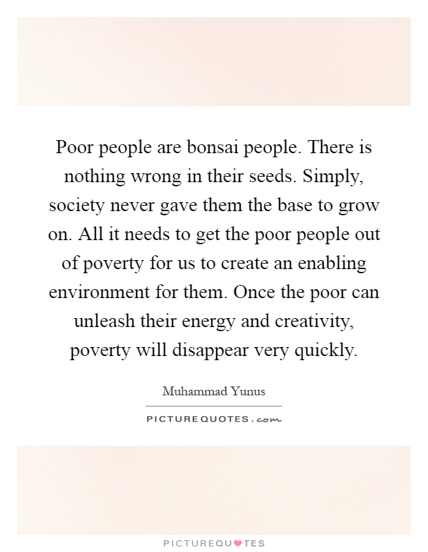 Poor people are bonsai people. There is nothing wrong in their seeds. Simply, society never gave them the base to grow on. All it needs to get the poor people out of poverty for us to create an enabling environment for them. Once the poor can unleash their energy and creativity, poverty will disappear very quickly Picture Quote #1