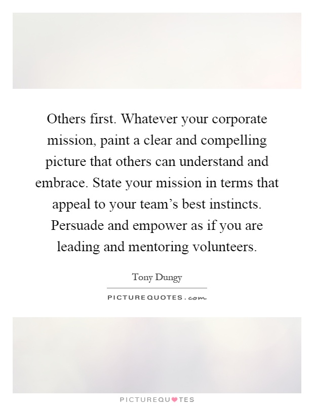 Others first. Whatever your corporate mission, paint a clear and compelling picture that others can understand and embrace. State your mission in terms that appeal to your team's best instincts. Persuade and empower as if you are leading and mentoring volunteers Picture Quote #1