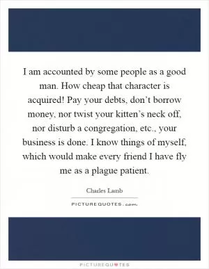 I am accounted by some people as a good man. How cheap that character is acquired! Pay your debts, don’t borrow money, nor twist your kitten’s neck off, nor disturb a congregation, etc., your business is done. I know things of myself, which would make every friend I have fly me as a plague patient Picture Quote #1