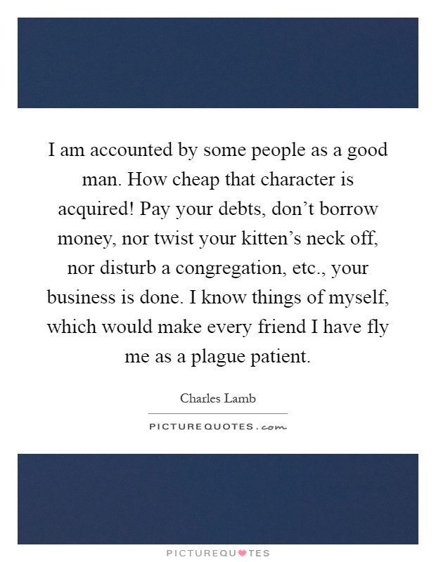 I am accounted by some people as a good man. How cheap that character is acquired! Pay your debts, don't borrow money, nor twist your kitten's neck off, nor disturb a congregation, etc., your business is done. I know things of myself, which would make every friend I have fly me as a plague patient Picture Quote #1