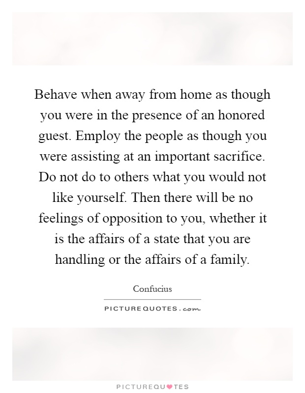 Behave when away from home as though you were in the presence of an honored guest. Employ the people as though you were assisting at an important sacrifice. Do not do to others what you would not like yourself. Then there will be no feelings of opposition to you, whether it is the affairs of a state that you are handling or the affairs of a family Picture Quote #1