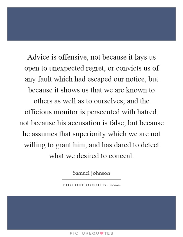 Advice is offensive, not because it lays us open to unexpected regret, or convicts us of any fault which had escaped our notice, but because it shows us that we are known to others as well as to ourselves; and the officious monitor is persecuted with hatred, not because his accusation is false, but because he assumes that superiority which we are not willing to grant him, and has dared to detect what we desired to conceal Picture Quote #1