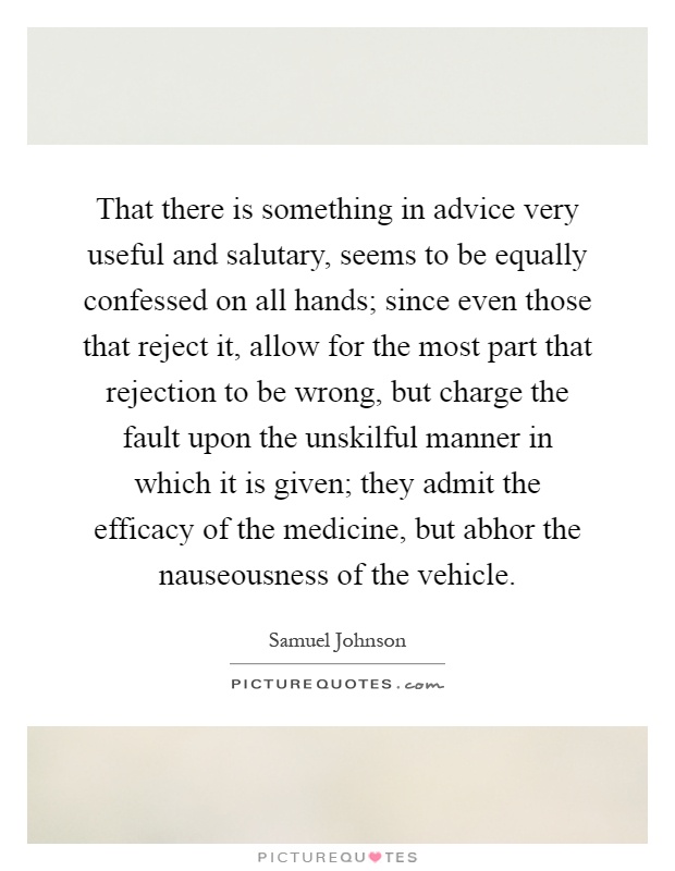 That there is something in advice very useful and salutary, seems to be equally confessed on all hands; since even those that reject it, allow for the most part that rejection to be wrong, but charge the fault upon the unskilful manner in which it is given; they admit the efficacy of the medicine, but abhor the nauseousness of the vehicle Picture Quote #1