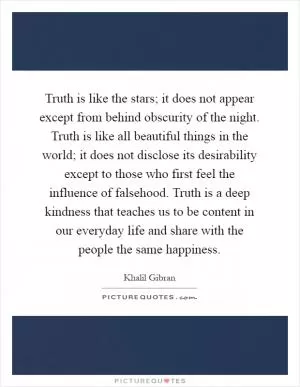 Truth is like the stars; it does not appear except from behind obscurity of the night. Truth is like all beautiful things in the world; it does not disclose its desirability except to those who first feel the influence of falsehood. Truth is a deep kindness that teaches us to be content in our everyday life and share with the people the same happiness Picture Quote #1