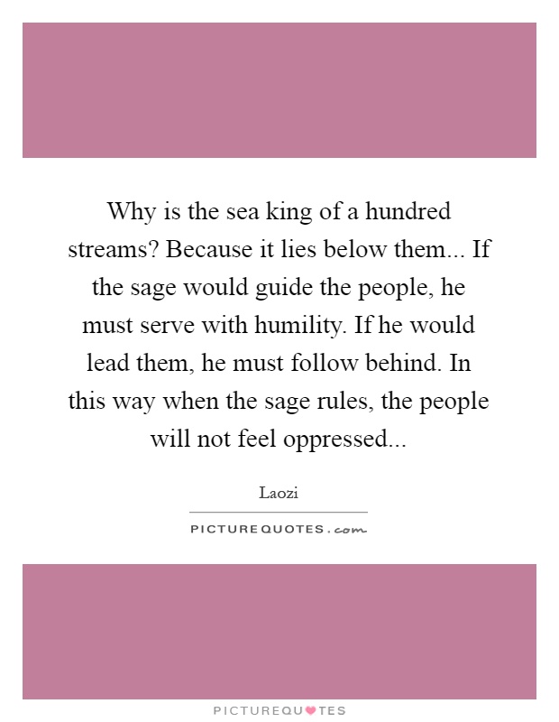 Why is the sea king of a hundred streams? Because it lies below them... If the sage would guide the people, he must serve with humility. If he would lead them, he must follow behind. In this way when the sage rules, the people will not feel oppressed Picture Quote #1