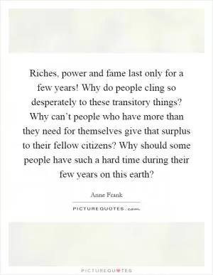 Riches, power and fame last only for a few years! Why do people cling so desperately to these transitory things? Why can’t people who have more than they need for themselves give that surplus to their fellow citizens? Why should some people have such a hard time during their few years on this earth? Picture Quote #1