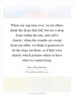 When our cup runs over, we let others drink the drops that fall, but not a drop from within the rim, and call it charity; when the crumbs are swept from our table, we think it generous to let the dogs eat them; as if that were charity which permits others to have what we cannot keep Picture Quote #1
