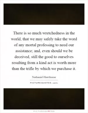 There is so much wretchedness in the world, that we may safely take the word of any mortal professing to need our assistance; and, even should we be deceived, still the good to ourselves resulting from a kind act is worth more than the trifle by which we purchase it Picture Quote #1