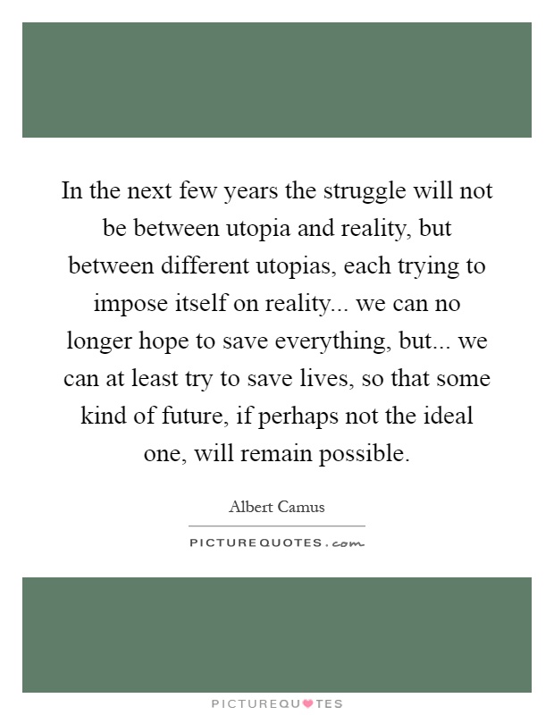 In the next few years the struggle will not be between utopia and reality, but between different utopias, each trying to impose itself on reality... we can no longer hope to save everything, but... we can at least try to save lives, so that some kind of future, if perhaps not the ideal one, will remain possible Picture Quote #1