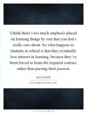 I think there’s too much emphasis placed on learning things by rote that you don’t really care about. So what happens to students in school is that they eventually lose interest in learning, because they’ve been forced to learn the required courses, rather than pursing their passion Picture Quote #1