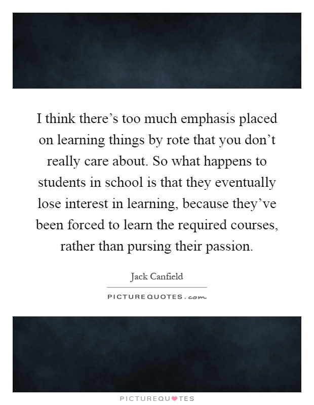 I think there's too much emphasis placed on learning things by rote that you don't really care about. So what happens to students in school is that they eventually lose interest in learning, because they've been forced to learn the required courses, rather than pursing their passion Picture Quote #1