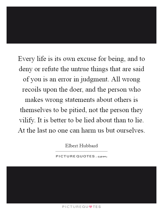 Every life is its own excuse for being, and to deny or refute the untrue things that are said of you is an error in judgment. All wrong recoils upon the doer, and the person who makes wrong statements about others is themselves to be pitied, not the person they vilify. It is better to be lied about than to lie. At the last no one can harm us but ourselves Picture Quote #1