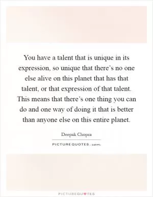 You have a talent that is unique in its expression, so unique that there’s no one else alive on this planet that has that talent, or that expression of that talent. This means that there’s one thing you can do and one way of doing it that is better than anyone else on this entire planet Picture Quote #1