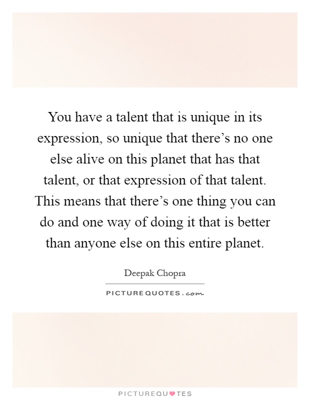 You have a talent that is unique in its expression, so unique that there's no one else alive on this planet that has that talent, or that expression of that talent. This means that there's one thing you can do and one way of doing it that is better than anyone else on this entire planet Picture Quote #1