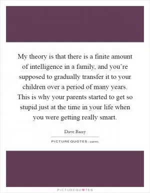My theory is that there is a finite amount of intelligence in a family, and you’re supposed to gradually transfer it to your children over a period of many years. This is why your parents started to get so stupid just at the time in your life when you were getting really smart Picture Quote #1