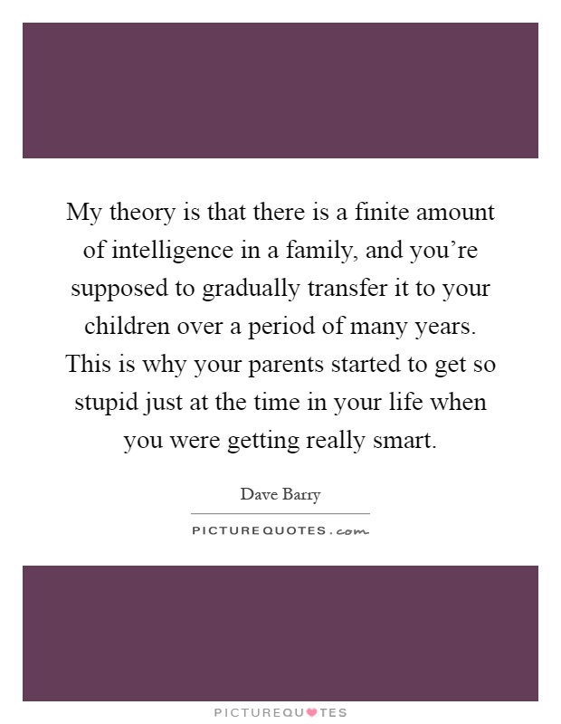 My theory is that there is a finite amount of intelligence in a family, and you're supposed to gradually transfer it to your children over a period of many years. This is why your parents started to get so stupid just at the time in your life when you were getting really smart Picture Quote #1
