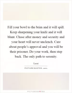 Fill your bowl to the brim and it will spill. Keep sharpening your knife and it will blunt. Chase after money and security and your heart will never unclench. Care about people’s approval and you will be their prisoner. Do your work, then step back. The only path to serenity Picture Quote #1