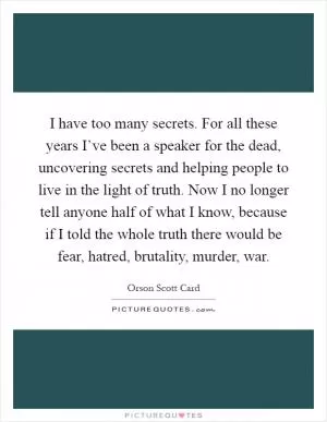 I have too many secrets. For all these years I’ve been a speaker for the dead, uncovering secrets and helping people to live in the light of truth. Now I no longer tell anyone half of what I know, because if I told the whole truth there would be fear, hatred, brutality, murder, war Picture Quote #1