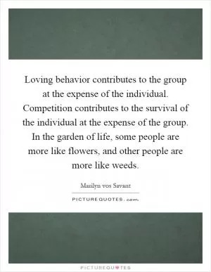 Loving behavior contributes to the group at the expense of the individual. Competition contributes to the survival of the individual at the expense of the group. In the garden of life, some people are more like flowers, and other people are more like weeds Picture Quote #1