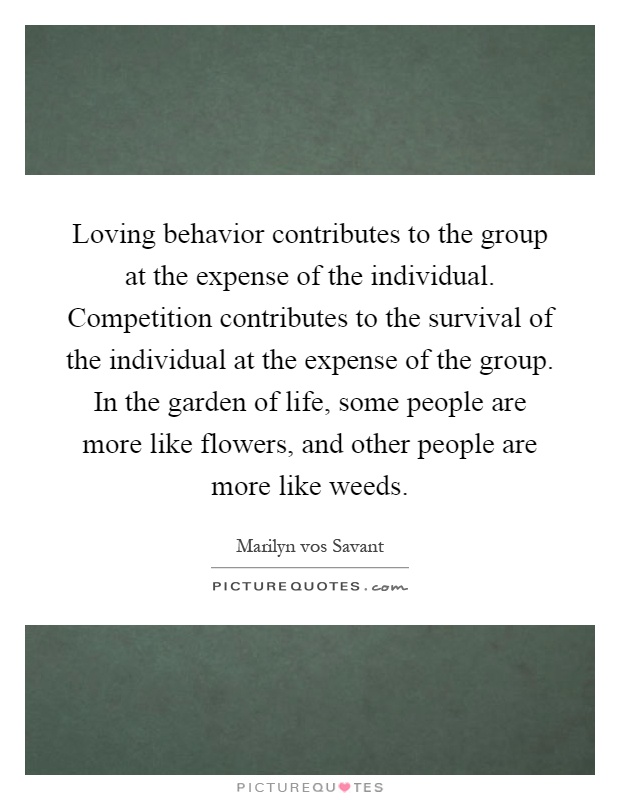 Loving behavior contributes to the group at the expense of the individual. Competition contributes to the survival of the individual at the expense of the group. In the garden of life, some people are more like flowers, and other people are more like weeds Picture Quote #1