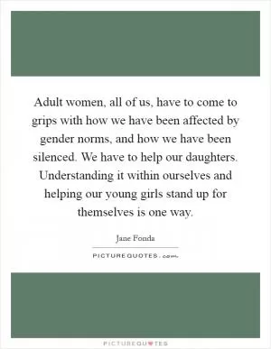 Adult women, all of us, have to come to grips with how we have been affected by gender norms, and how we have been silenced. We have to help our daughters. Understanding it within ourselves and helping our young girls stand up for themselves is one way Picture Quote #1