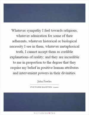 Whatever sympathy I feel towards religions, whatever admiration for some of their adherents, whatever historical or biological necessity I see in them, whatever metaphorical truth, I cannot accept them as credible explanations of reality; and they are incredible to me in proportion to the degree that they require my belief in positive human attributes and intervenient powers in their divinities Picture Quote #1