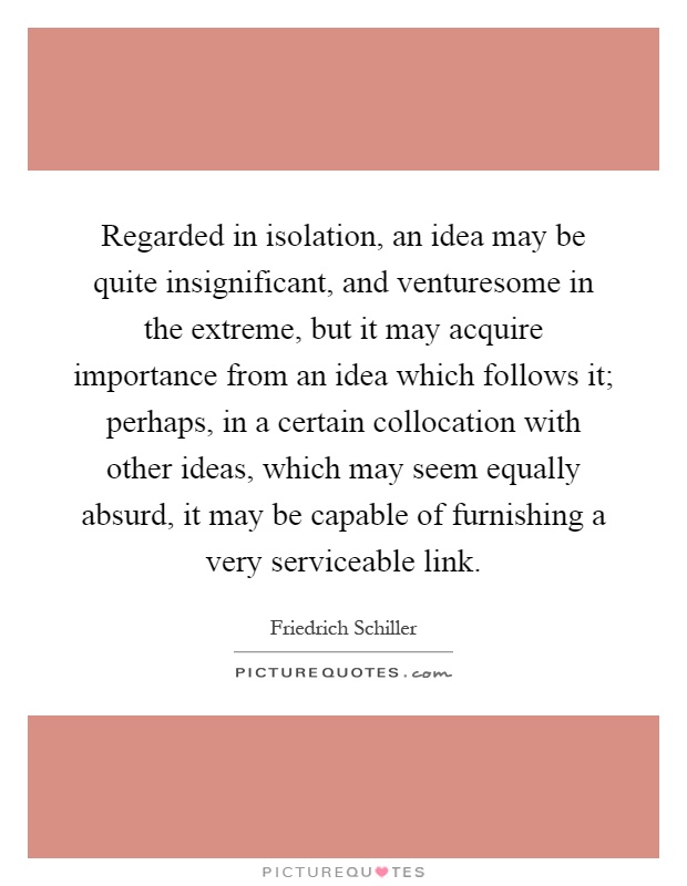 Regarded in isolation, an idea may be quite insignificant, and venturesome in the extreme, but it may acquire importance from an idea which follows it; perhaps, in a certain collocation with other ideas, which may seem equally absurd, it may be capable of furnishing a very serviceable link Picture Quote #1