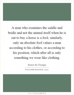 A man who examines the saddle and bridle and not the animal itself when he is out to buy a horse is a fool; similarly, only an absolute fool values a man according to his clothes, or according to his position, which after all is only something we wear like clothing Picture Quote #1