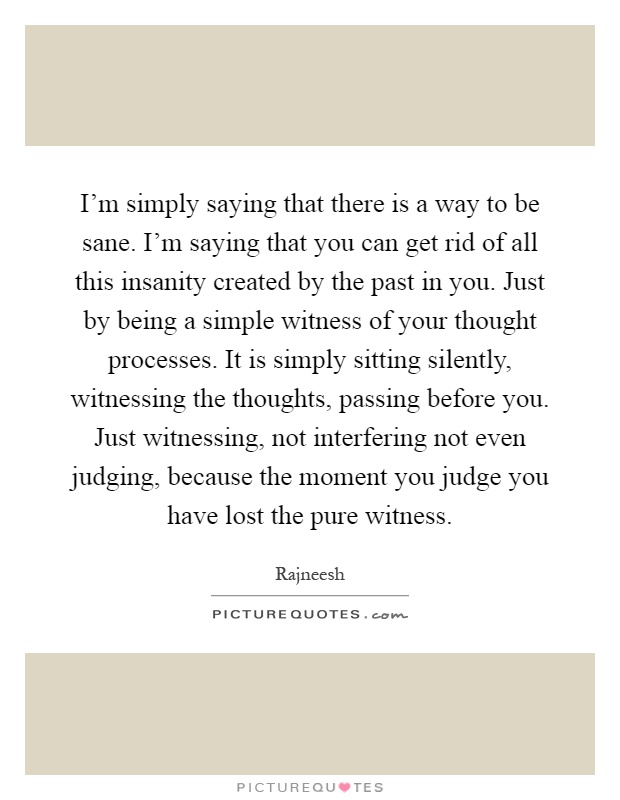I'm simply saying that there is a way to be sane. I'm saying that you can get rid of all this insanity created by the past in you. Just by being a simple witness of your thought processes. It is simply sitting silently, witnessing the thoughts, passing before you. Just witnessing, not interfering not even judging, because the moment you judge you have lost the pure witness Picture Quote #1