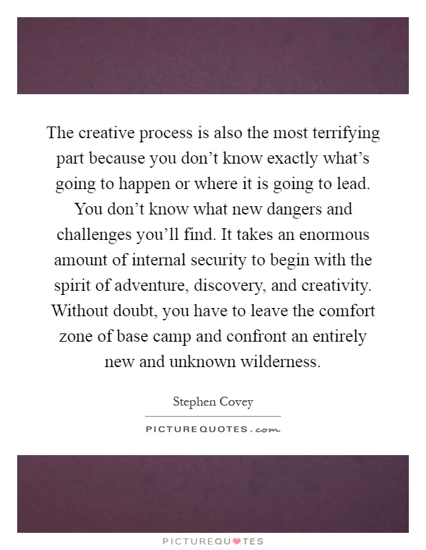 The creative process is also the most terrifying part because you don't know exactly what's going to happen or where it is going to lead. You don't know what new dangers and challenges you'll find. It takes an enormous amount of internal security to begin with the spirit of adventure, discovery, and creativity. Without doubt, you have to leave the comfort zone of base camp and confront an entirely new and unknown wilderness Picture Quote #1