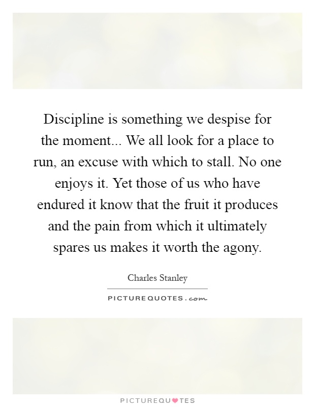 Discipline is something we despise for the moment... We all look for a place to run, an excuse with which to stall. No one enjoys it. Yet those of us who have endured it know that the fruit it produces and the pain from which it ultimately spares us makes it worth the agony Picture Quote #1