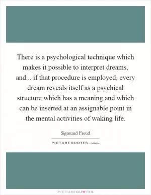There is a psychological technique which makes it possible to interpret dreams, and... if that procedure is employed, every dream reveals itself as a psychical structure which has a meaning and which can be inserted at an assignable point in the mental activities of waking life Picture Quote #1