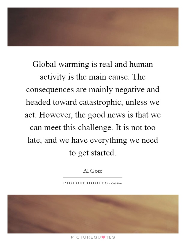 Global warming is real and human activity is the main cause. The consequences are mainly negative and headed toward catastrophic, unless we act. However, the good news is that we can meet this challenge. It is not too late, and we have everything we need to get started Picture Quote #1
