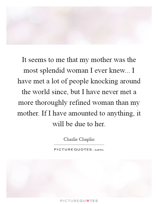 It seems to me that my mother was the most splendid woman I ever knew... I have met a lot of people knocking around the world since, but I have never met a more thoroughly refined woman than my mother. If I have amounted to anything, it will be due to her Picture Quote #1