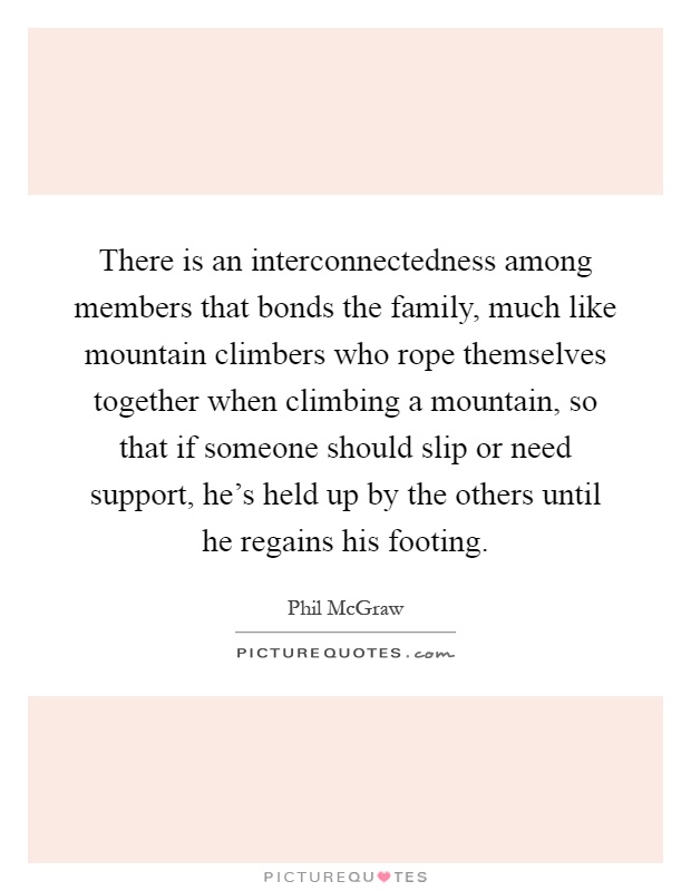 There is an interconnectedness among members that bonds the family, much like mountain climbers who rope themselves together when climbing a mountain, so that if someone should slip or need support, he's held up by the others until he regains his footing Picture Quote #1
