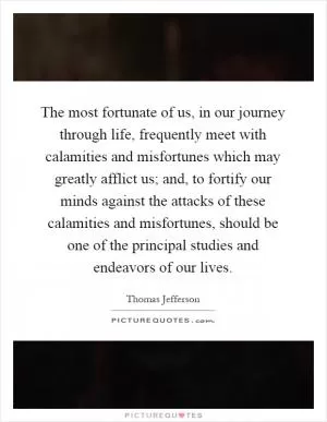 The most fortunate of us, in our journey through life, frequently meet with calamities and misfortunes which may greatly afflict us; and, to fortify our minds against the attacks of these calamities and misfortunes, should be one of the principal studies and endeavors of our lives Picture Quote #1