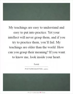My teachings are easy to understand and easy to put into practice. Yet your intellect will never grasp them, and if you try to practice them, you’ll fail. My teachings are older than the world. How can you grasp their meaning? If you want to know me, look inside your heart Picture Quote #1