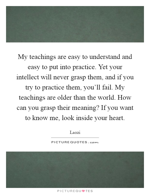 My teachings are easy to understand and easy to put into practice. Yet your intellect will never grasp them, and if you try to practice them, you'll fail. My teachings are older than the world. How can you grasp their meaning? If you want to know me, look inside your heart Picture Quote #1