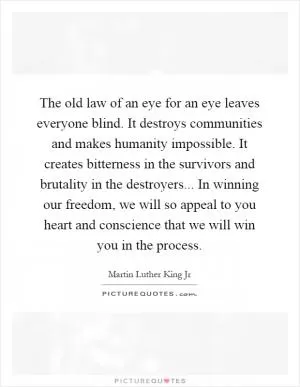 The old law of an eye for an eye leaves everyone blind. It destroys communities and makes humanity impossible. It creates bitterness in the survivors and brutality in the destroyers... In winning our freedom, we will so appeal to you heart and conscience that we will win you in the process Picture Quote #1