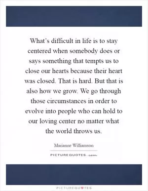 What’s difficult in life is to stay centered when somebody does or says something that tempts us to close our hearts because their heart was closed. That is hard. But that is also how we grow. We go through those circumstances in order to evolve into people who can hold to our loving center no matter what the world throws us Picture Quote #1