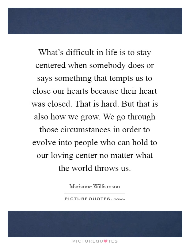 What's difficult in life is to stay centered when somebody does or says something that tempts us to close our hearts because their heart was closed. That is hard. But that is also how we grow. We go through those circumstances in order to evolve into people who can hold to our loving center no matter what the world throws us Picture Quote #1