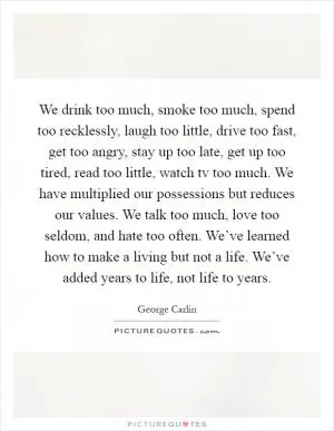 We drink too much, smoke too much, spend too recklessly, laugh too little, drive too fast, get too angry, stay up too late, get up too tired, read too little, watch tv too much. We have multiplied our possessions but reduces our values. We talk too much, love too seldom, and hate too often. We’ve learned how to make a living but not a life. We’ve added years to life, not life to years Picture Quote #1