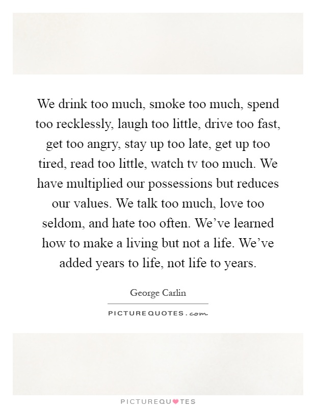 We drink too much, smoke too much, spend too recklessly, laugh too little, drive too fast, get too angry, stay up too late, get up too tired, read too little, watch tv too much. We have multiplied our possessions but reduces our values. We talk too much, love too seldom, and hate too often. We've learned how to make a living but not a life. We've added years to life, not life to years Picture Quote #1